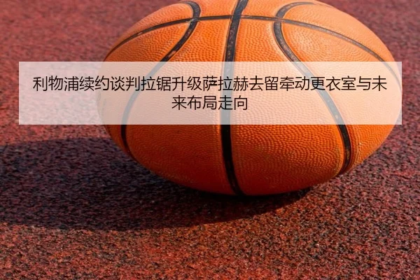 利物浦续约谈判拉锯升级萨拉赫去留牵动更衣室与未来布局走向